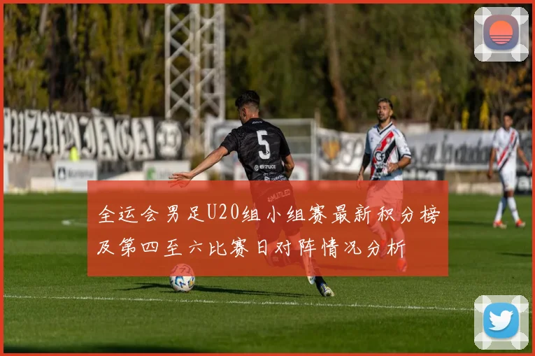 全运会男足U20组小组赛最新积分榜及第四至六比赛日对阵情况分析