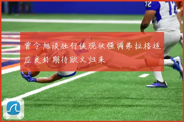 曾令旭谈独行侠现状强调弗拉格适应良好期待欧文归来