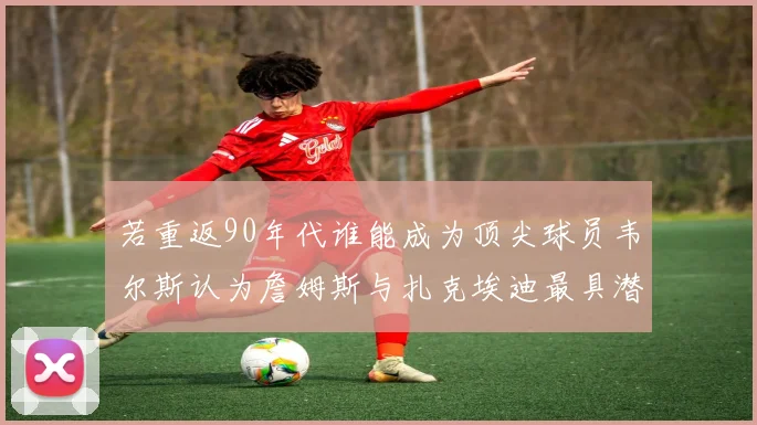 若重返90年代谁能成为顶尖球员韦尔斯认为詹姆斯与扎克埃迪最具潜力