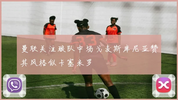 曼联关注狼队中场戈麦斯库尼亚赞其风格似卡塞米罗