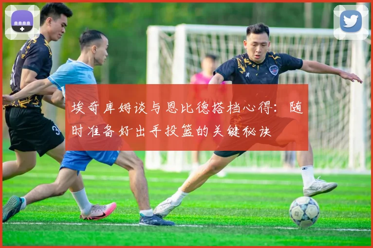 埃奇库姆谈与恩比德搭档心得：随时准备好出手投篮的关键秘诀