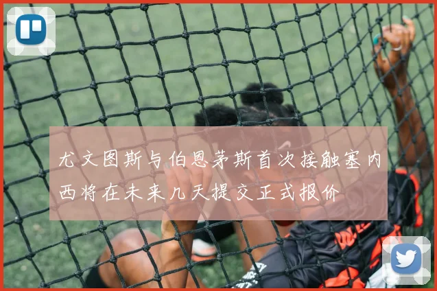 尤文图斯与伯恩茅斯首次接触塞内西将在未来几天提交正式报价