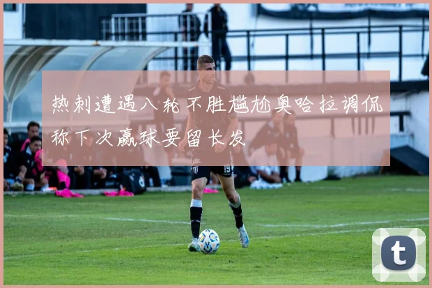 热刺遭遇八轮不胜尴尬奥哈拉调侃称下次赢球要留长发