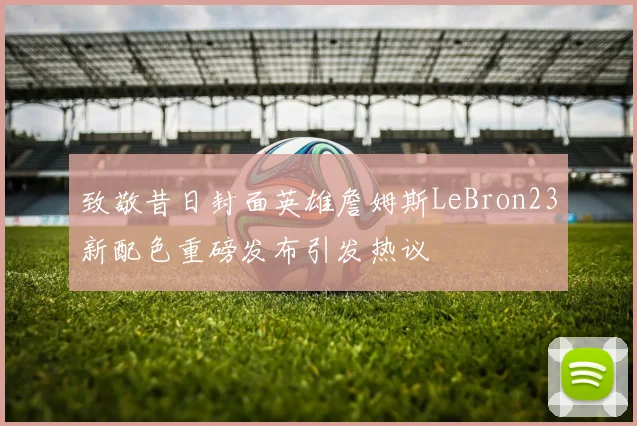 致敬昔日封面英雄詹姆斯LeBron23新配色重磅发布引发热议