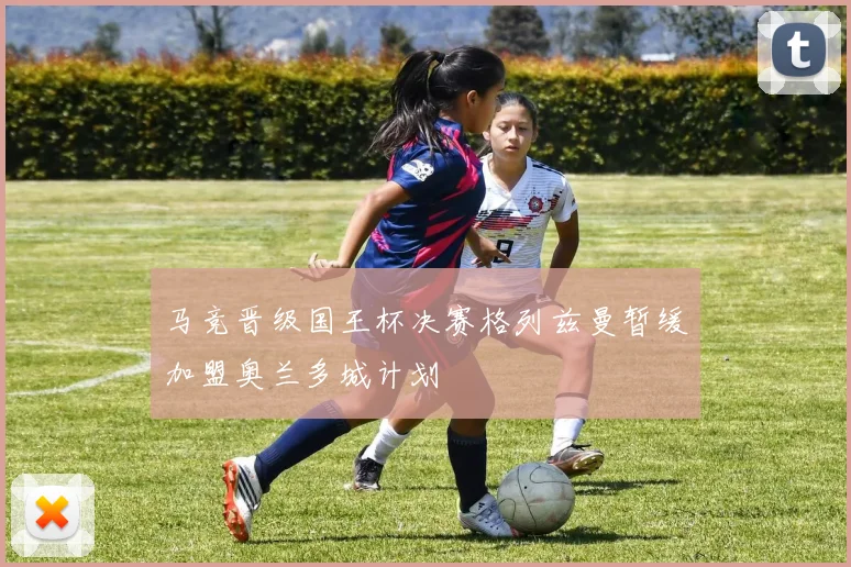 马竞晋级国王杯决赛格列兹曼暂缓加盟奥兰多城计划