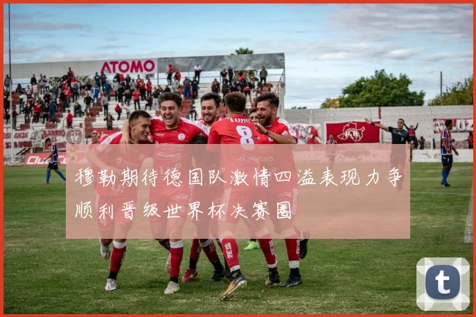 穆勒期待德国队激情四溢表现力争顺利晋级世界杯决赛圈