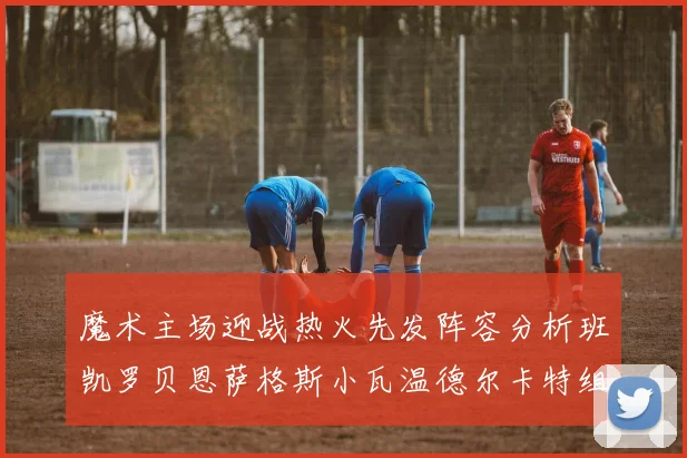 魔术主场迎战热火先发阵容分析班凯罗贝恩萨格斯小瓦温德尔卡特组合展现实力