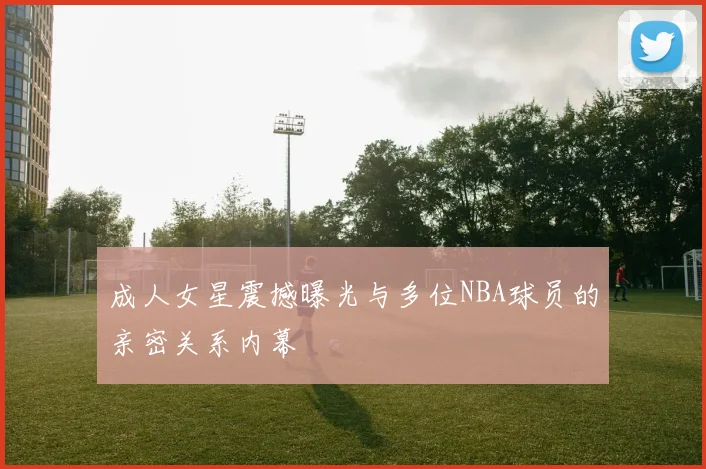 成人女星震撼曝光与多位NBA球员的亲密关系内幕