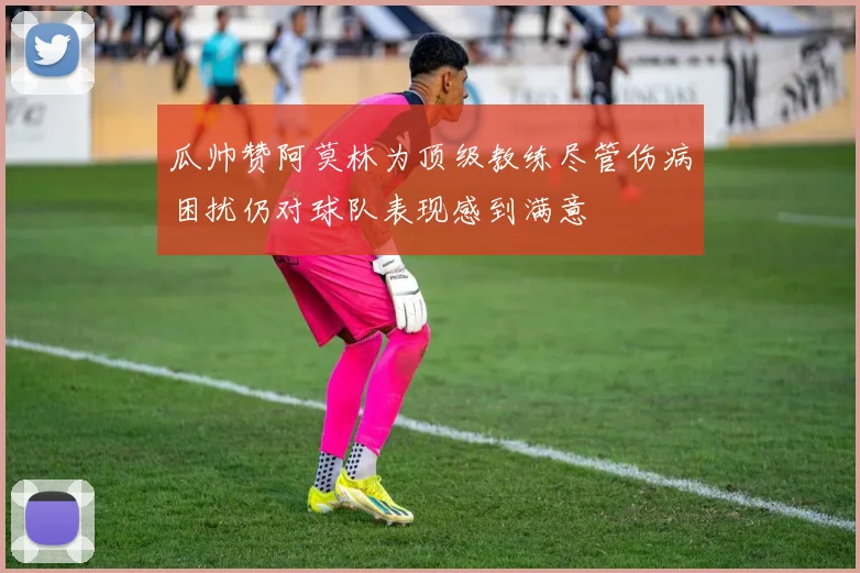 瓜帅赞阿莫林为顶级教练尽管伤病困扰仍对球队表现感到满意