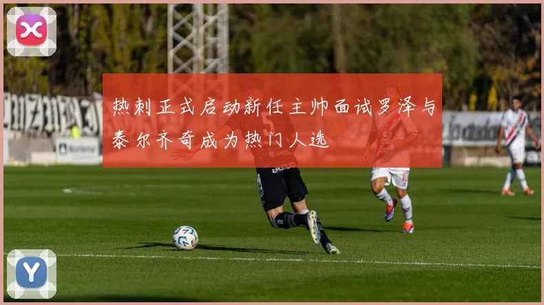 热刺正式启动新任主帅面试罗泽与泰尔齐奇成为热门人选