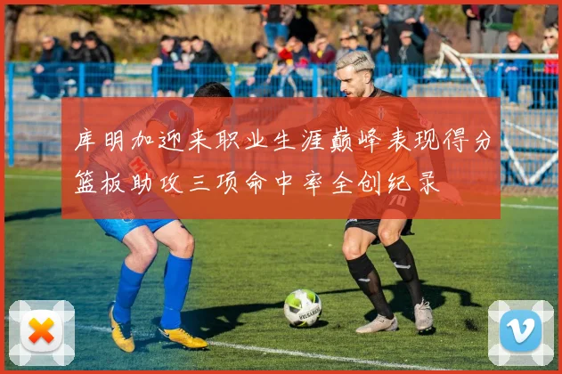库明加迎来职业生涯巅峰表现得分篮板助攻三项命中率全创纪录