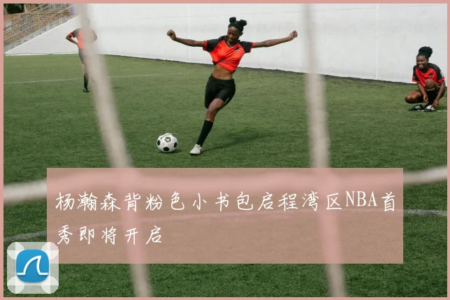 杨瀚森背粉色小书包启程湾区NBA首秀即将开启