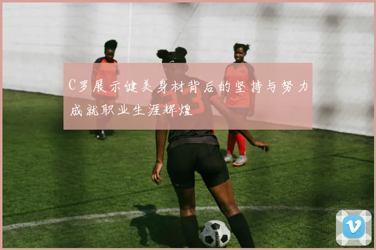 C罗展示健美身材背后的坚持与努力成就职业生涯辉煌