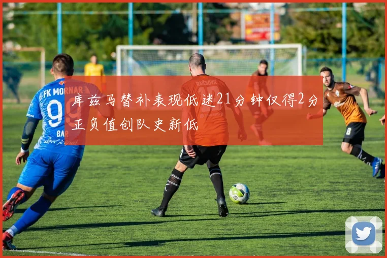 库兹马替补表现低迷21分钟仅得2分正负值创队史新低