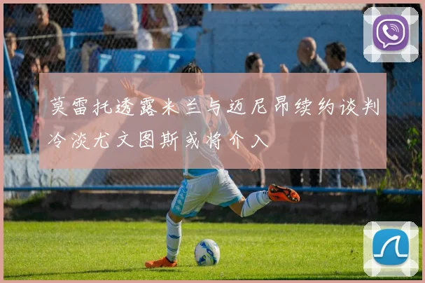 莫雷托透露米兰与迈尼昂续约谈判冷淡尤文图斯或将介入