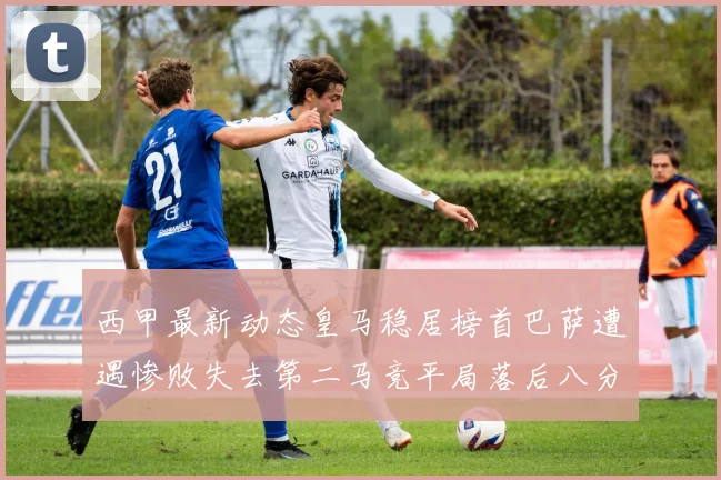西甲最新动态皇马稳居榜首巴萨遭遇惨败失去第二马竞平局落后八分