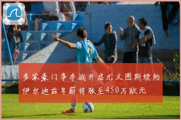多家豪门争夺战开启尤文图斯续约伊尔迪兹年薪将涨至450万欧元