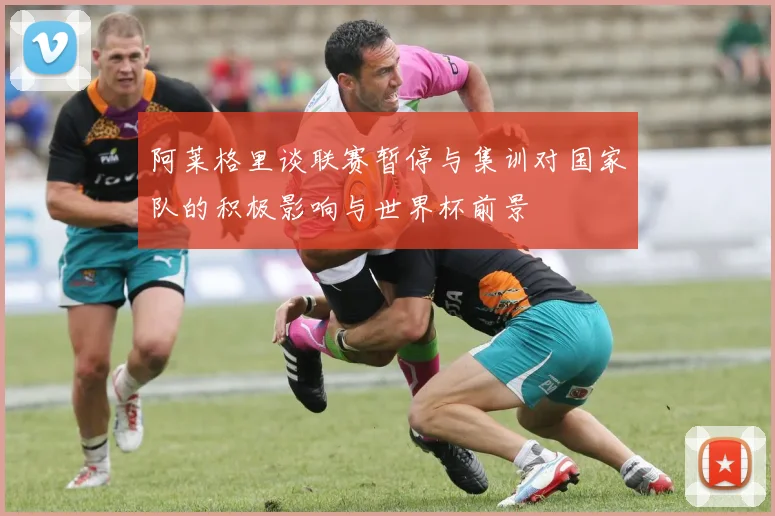 阿莱格里谈联赛暂停与集训对国家队的积极影响与世界杯前景