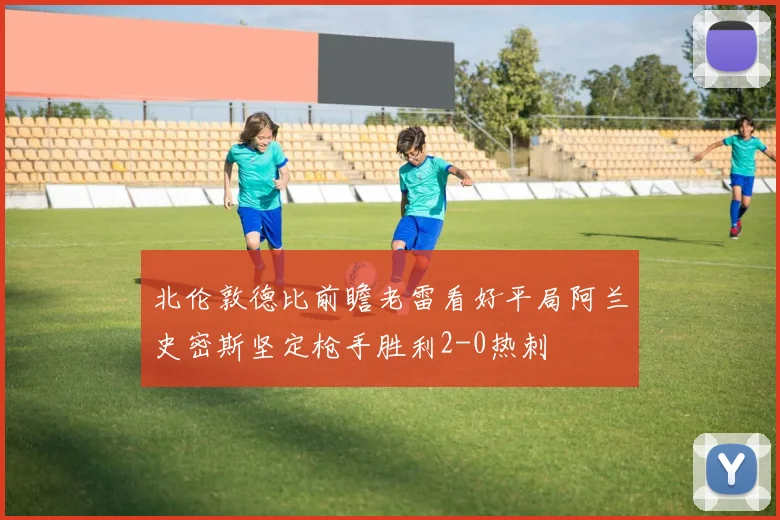 北伦敦德比前瞻老雷看好平局阿兰史密斯坚定枪手胜利2-0热刺