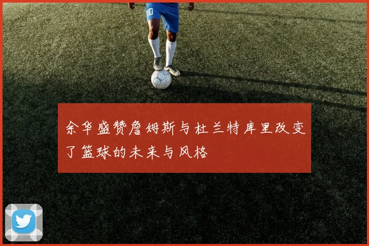 余华盛赞詹姆斯与杜兰特库里改变了篮球的未来与风格