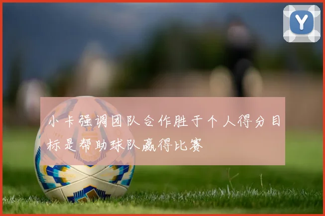 小卡强调团队合作胜于个人得分目标是帮助球队赢得比赛
