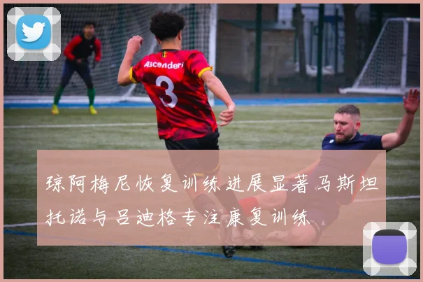 琼阿梅尼恢复训练进展显著马斯坦托诺与吕迪格专注康复训练