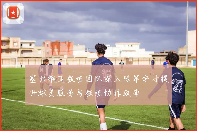 塞尔维亚教练团队深入绿军学习提升球员服务与教练协作效率