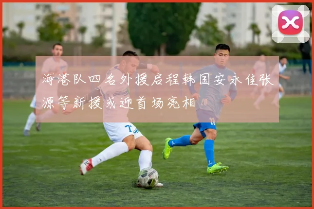 海港队四名外援启程韩国安永佳张源等新援或迎首场亮相