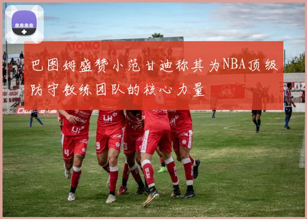 巴图姆盛赞小范甘迪称其为NBA顶级防守教练团队的核心力量