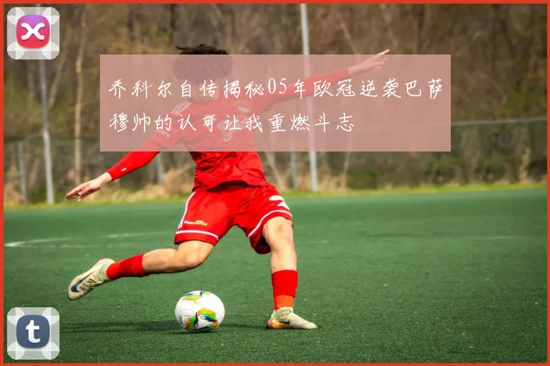 乔科尔自传揭秘05年欧冠逆袭巴萨穆帅的认可让我重燃斗志