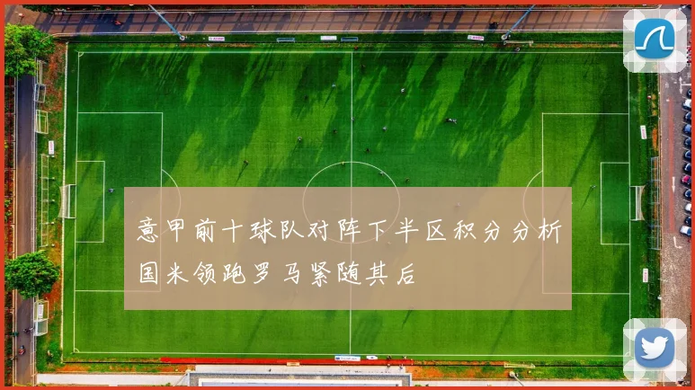 意甲前十球队对阵下半区积分分析国米领跑罗马紧随其后