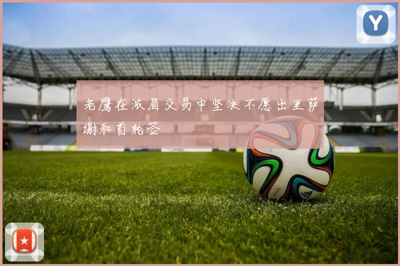 老鹰在浓眉交易中坚决不愿出里萨谢和首轮签