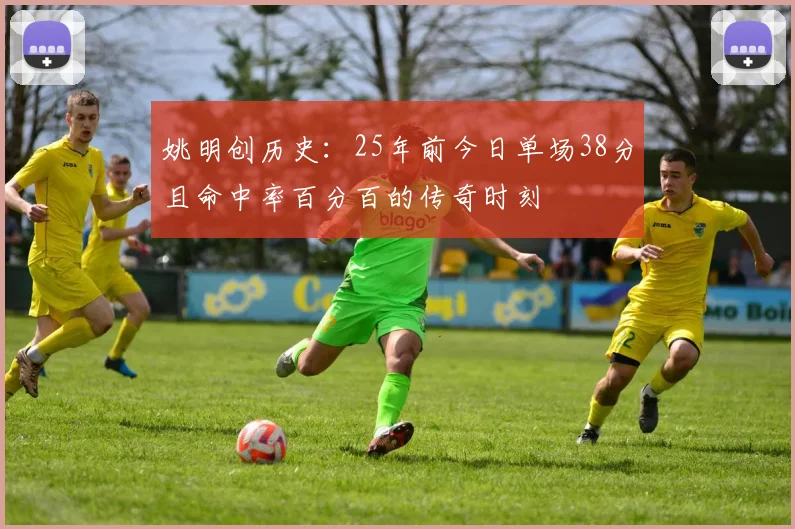 姚明创历史：25年前今日单场38分且命中率百分百的传奇时刻