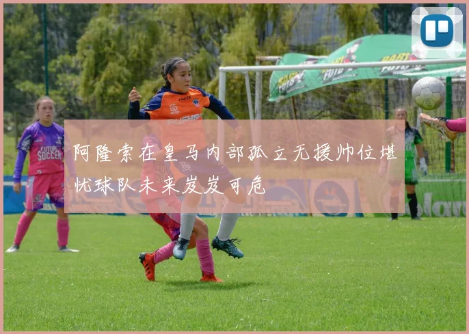 阿隆索在皇马内部孤立无援帅位堪忧球队未来岌岌可危