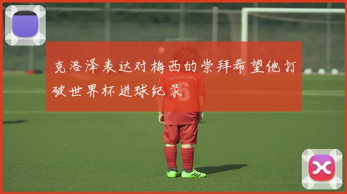 克洛泽表达对梅西的崇拜希望他打破世界杯进球纪录