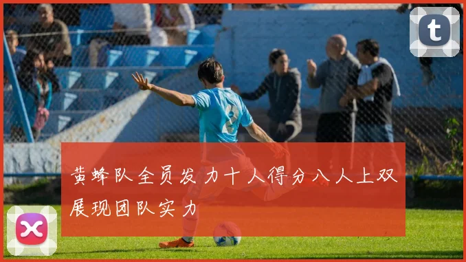 黄蜂队全员发力十人得分八人上双展现团队实力