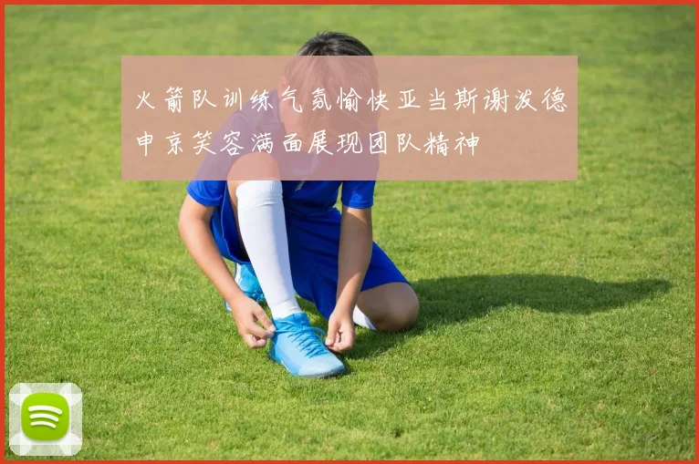 火箭队训练气氛愉快亚当斯谢泼德申京笑容满面展现团队精神