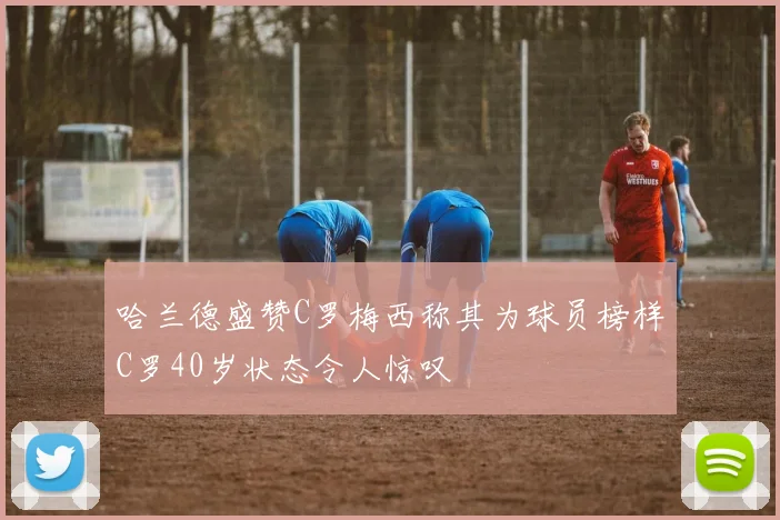 哈兰德盛赞C罗梅西称其为球员榜样C罗40岁状态令人惊叹