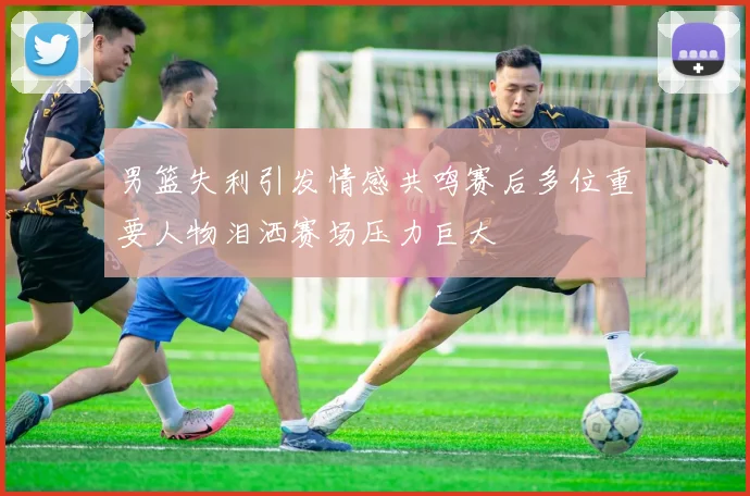 男篮失利引发情感共鸣赛后多位重要人物泪洒赛场压力巨大