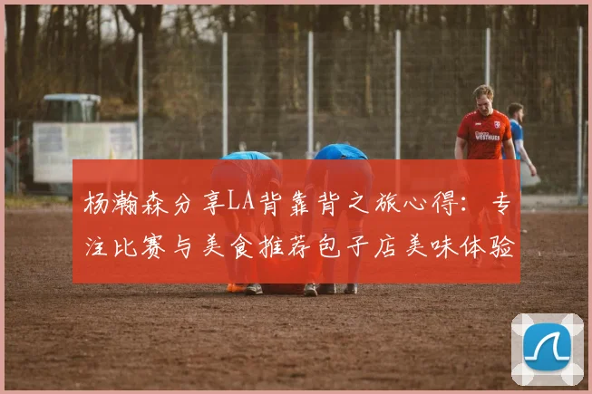 杨瀚森分享LA背靠背之旅心得：专注比赛与美食推荐包子店美味体验