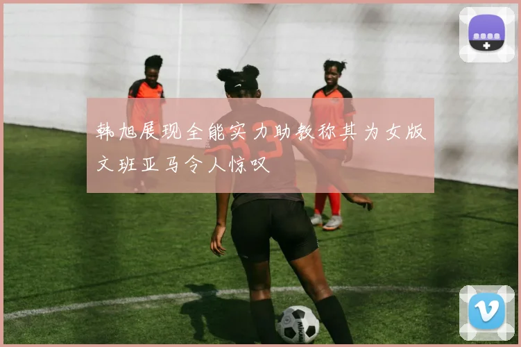 韩旭展现全能实力助教称其为女版文班亚马令人惊叹