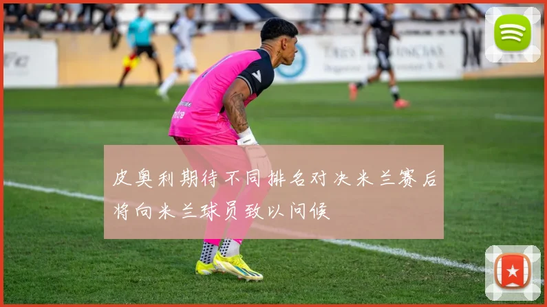 皮奥利期待不同排名对决米兰赛后将向米兰球员致以问候