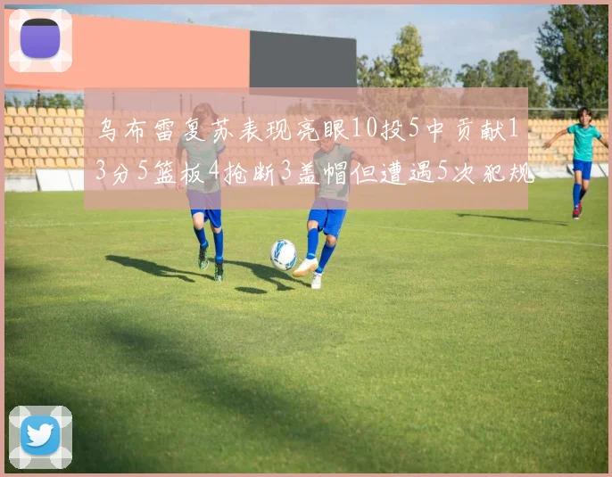 乌布雷复苏表现亮眼10投5中贡献13分5篮板4抢断3盖帽但遭遇5次犯规