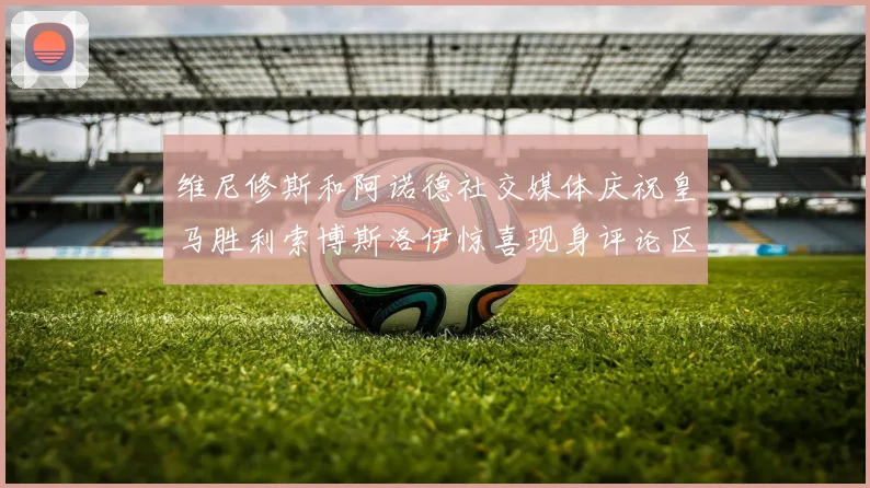维尼修斯和阿诺德社交媒体庆祝皇马胜利索博斯洛伊惊喜现身评论区互动